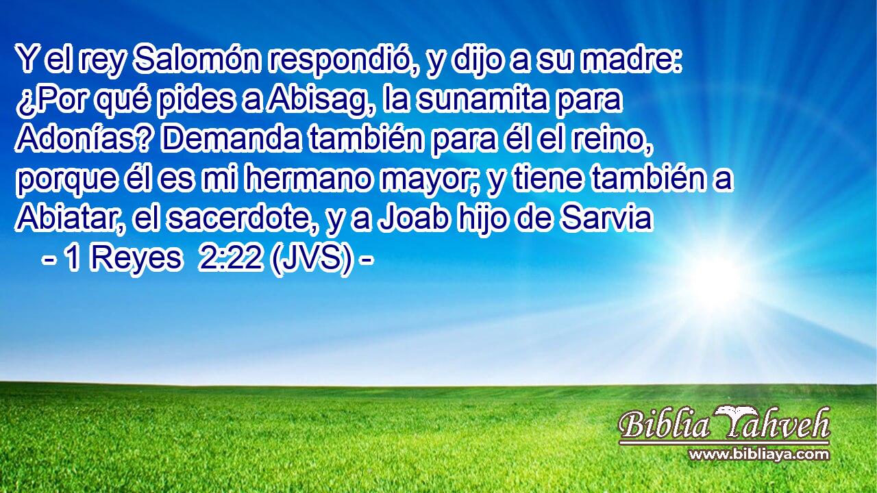 Y el rey Salomón respondió, y dijo a su madre: ¿Por qué pides a Abisag, la sunamita para Adonías? Demanda también para él el reino, porque él es mi hermano mayor; y tiene también a Abiatar, el sacerdote, y a Joab hijo de Sarvia