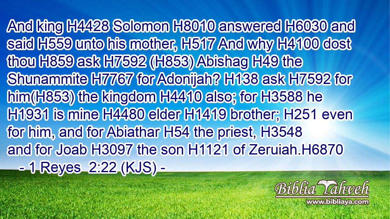 And king H4428 Solomon H8010 answered H6030 and said H559 unto his mother, H517 And why H4100 dost thou H859 ask H7592 (H853) Abishag H49 the Shunammite H7767 for Adonijah? H138 ask H7592 for him(H853) the kingdom H4410 also; for H3588 he H1931 is mine H4480 elder H1419 brother; H251 even for him, and for Abiathar H54 the priest, H3548 and for Joab H3097 the son H1121 of Zeruiah.H6870