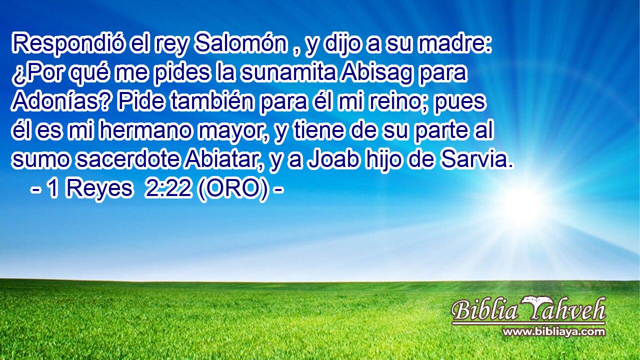  Respondió el rey Salomón , y dijo a su madre: ¿Por qué me pides la sunamita Abisag para Adonías? Pide también para él mi reino; pues él es mi hermano mayor, y tiene de su parte al sumo sacerdote Abiatar, y a Joab hijo de Sarvia. 
