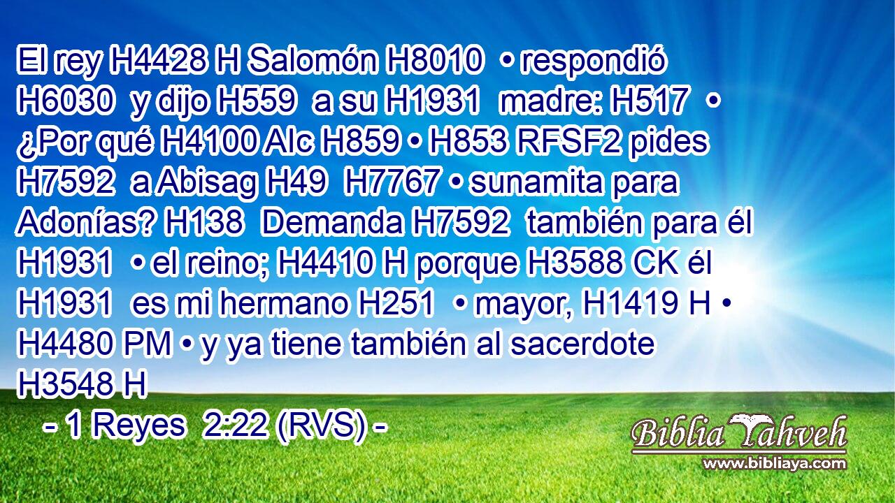 El rey H4428 H Salomón H8010  • respondió H6030  y dijo H559  a su H1931  madre: H517  • ¿Por qué H4100 AIc H859 • H853 RFSF2 pides H7592  a Abisag H49  H7767 • sunamita para Adonías? H138  Demanda H7592  también para él H1931  • el reino; H4410 H porque H3588 CK él H1931  es mi hermano H251  • mayor, H1419 H • H4480 PM • y ya tiene también al sacerdote H3548 H