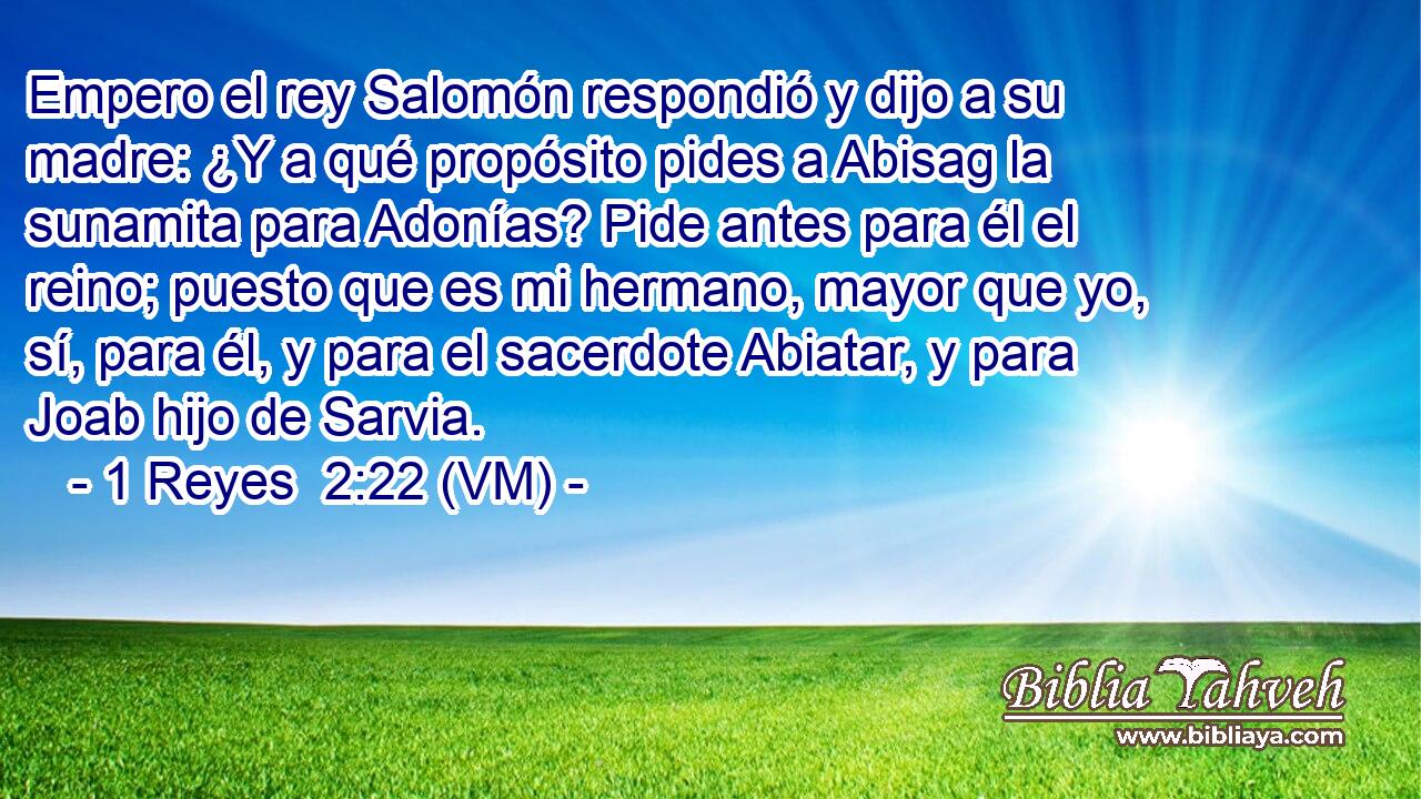  Empero el rey Salomón respondió y dijo a su madre: ¿Y a qué propósito pides a Abisag la sunamita para Adonías? Pide antes para él el reino; puesto que es mi hermano, mayor que yo, sí, para él, y para el sacerdote Abiatar, y para Joab hijo de Sarvia. 