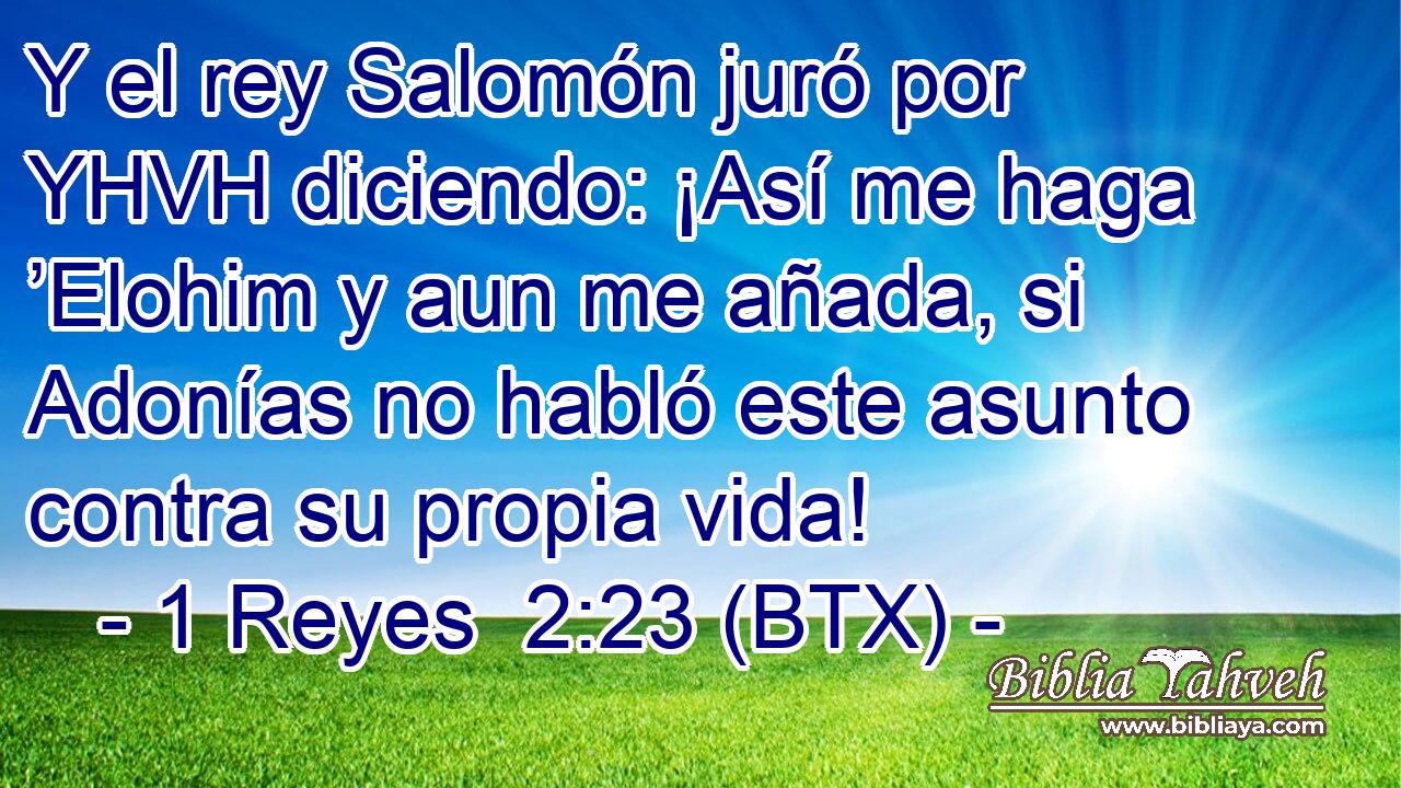 Y el rey Salomón juró por YHVH diciendo: ¡Así me haga ’Elohim y aun me añada, si Adonías no habló este asunto contra su propia vida!