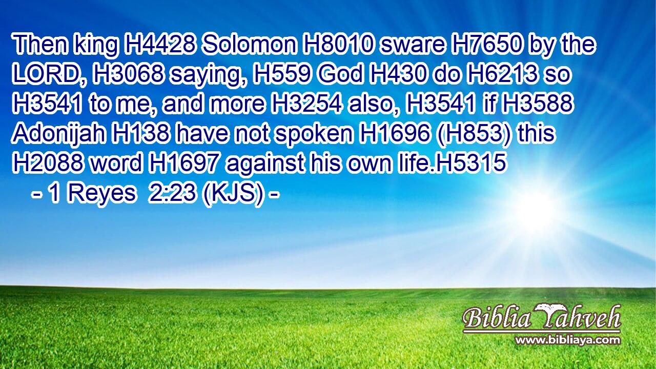 Then king H4428 Solomon H8010 sware H7650 by the LORD, H3068 saying, H559 God H430 do H6213 so H3541 to me, and more H3254 also, H3541 if H3588 Adonijah H138 have not spoken H1696 (H853) this H2088 word H1697 against his own life.H5315
