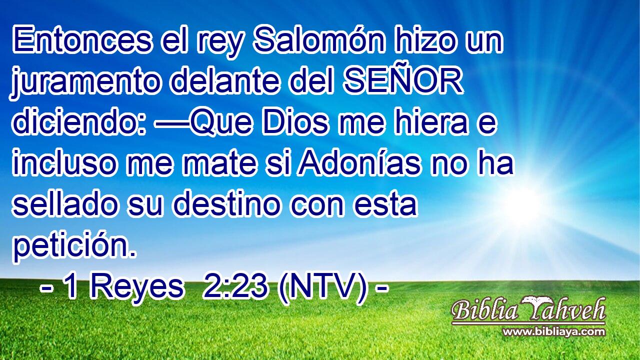 Entonces el rey Salomón hizo un juramento delante del SEÑOR diciendo: —Que Dios me hiera e incluso me mate si Adonías no ha sellado su destino con esta petición.
