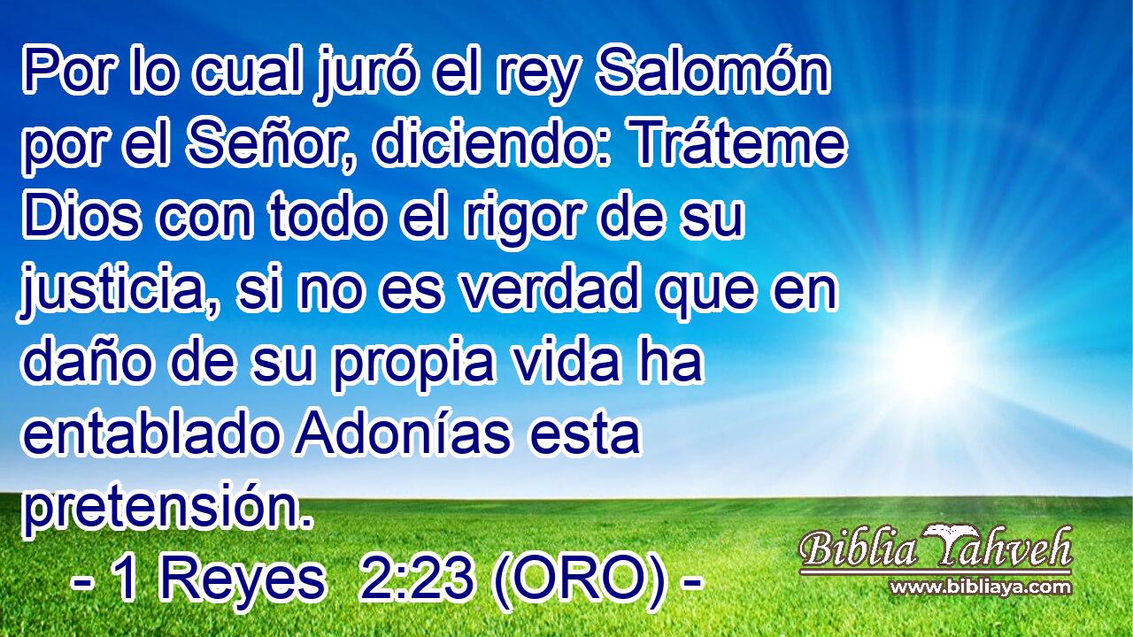  Por lo cual juró el rey Salomón por el Señor, diciendo: Tráteme Dios con todo el rigor de su justicia, si no es verdad que en daño de su propia vida ha entablado Adonías esta pretensión. 