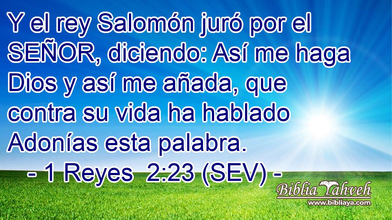Y el rey Salomón juró por el SEÑOR, diciendo: Así me haga Dios y así me añada, que contra su vida ha hablado Adonías esta palabra.