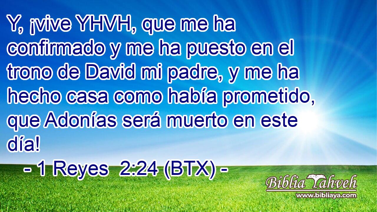 Y, ¡vive YHVH, que me ha confirmado y me ha puesto en el trono de David mi padre, y me ha hecho casa como había prometido, que Adonías será muerto en este día!