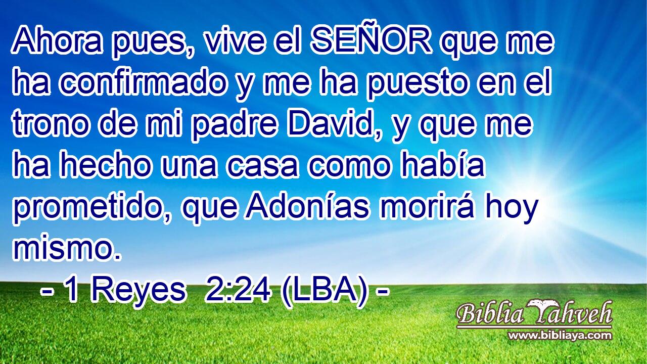 Ahora pues, vive el SEÑOR que me ha confirmado y me ha puesto en el trono de mi padre David, y que me ha hecho una casa como había prometido, que Adonías morirá hoy mismo.