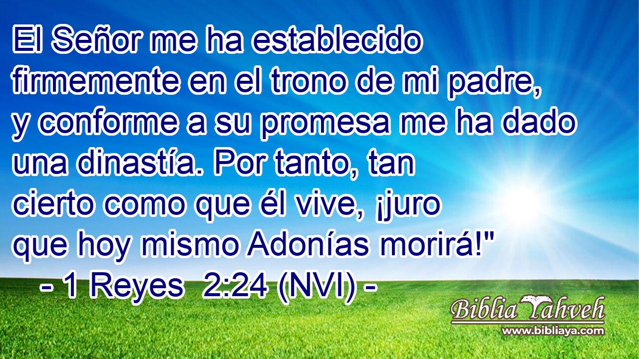  El Señor me ha establecido firmemente en el trono de mi padre, y conforme a su promesa me ha dado una dinastía. Por tanto, tan cierto como que él vive, ¡juro que hoy mismo Adonías morirá!