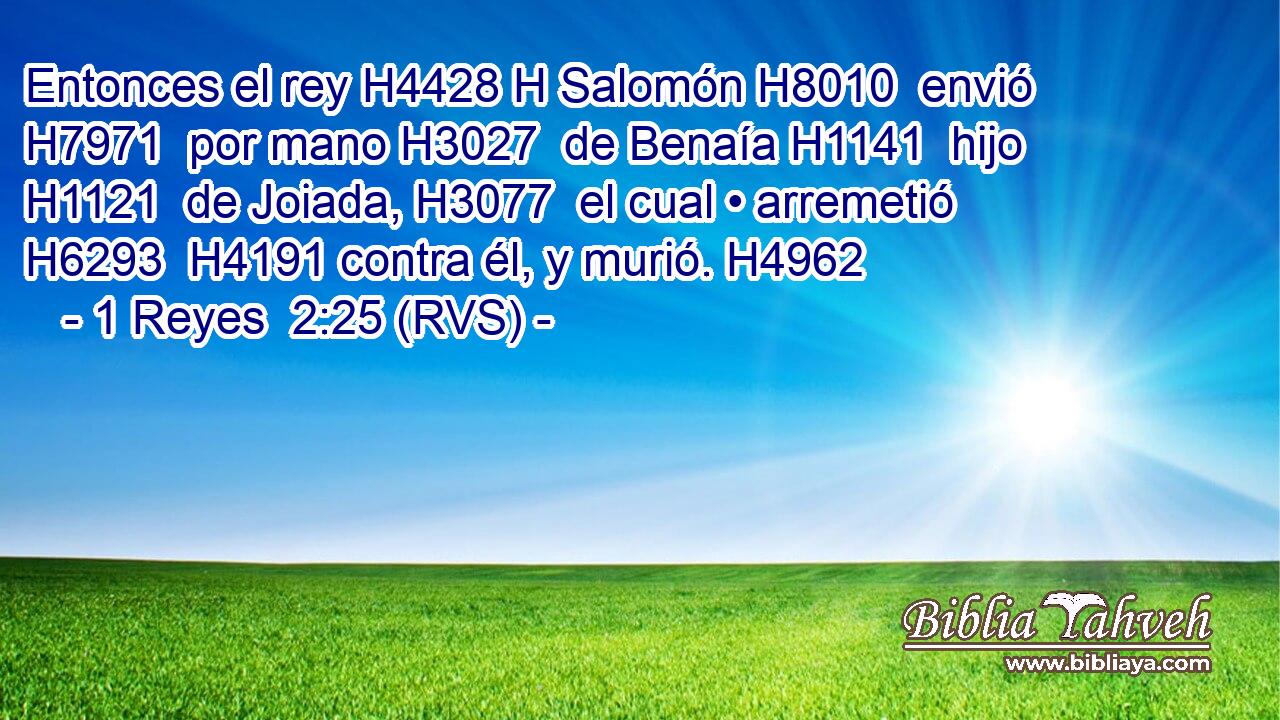 Entonces el rey H4428 H Salomón H8010  envió H7971  por mano H3027  de Benaía H1141  hijo H1121  de Joiada, H3077  el cual • arremetió H6293  H4191 contra él, y murió. H4962  