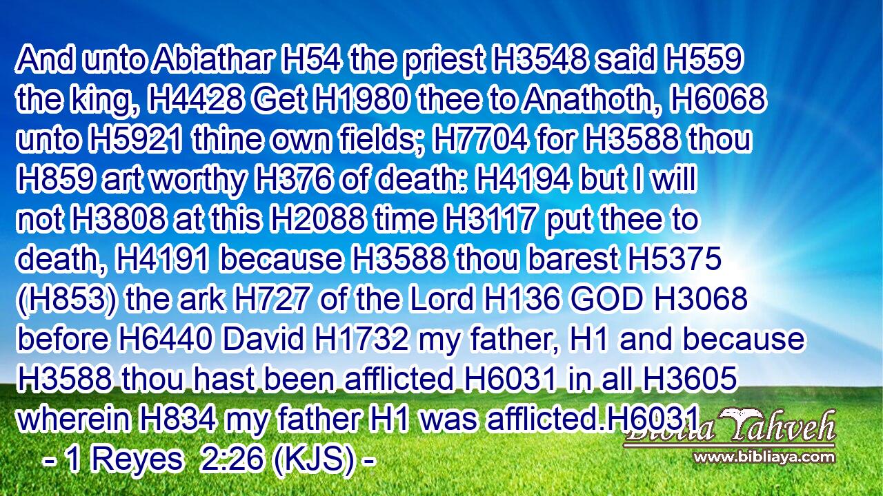 And unto Abiathar H54 the priest H3548 said H559 the king, H4428 Get H1980 thee to Anathoth, H6068 unto H5921 thine own fields; H7704 for H3588 thou H859 art worthy H376 of death: H4194 but I will not H3808 at this H2088 time H3117 put thee to death, H4191 because H3588 thou barest H5375 (H853) the ark H727 of the Lord H136 GOD H3068 before H6440 David H1732 my father, H1 and because H3588 thou hast been afflicted H6031 in all H3605 wherein H834 my father H1 was afflicted.H6031