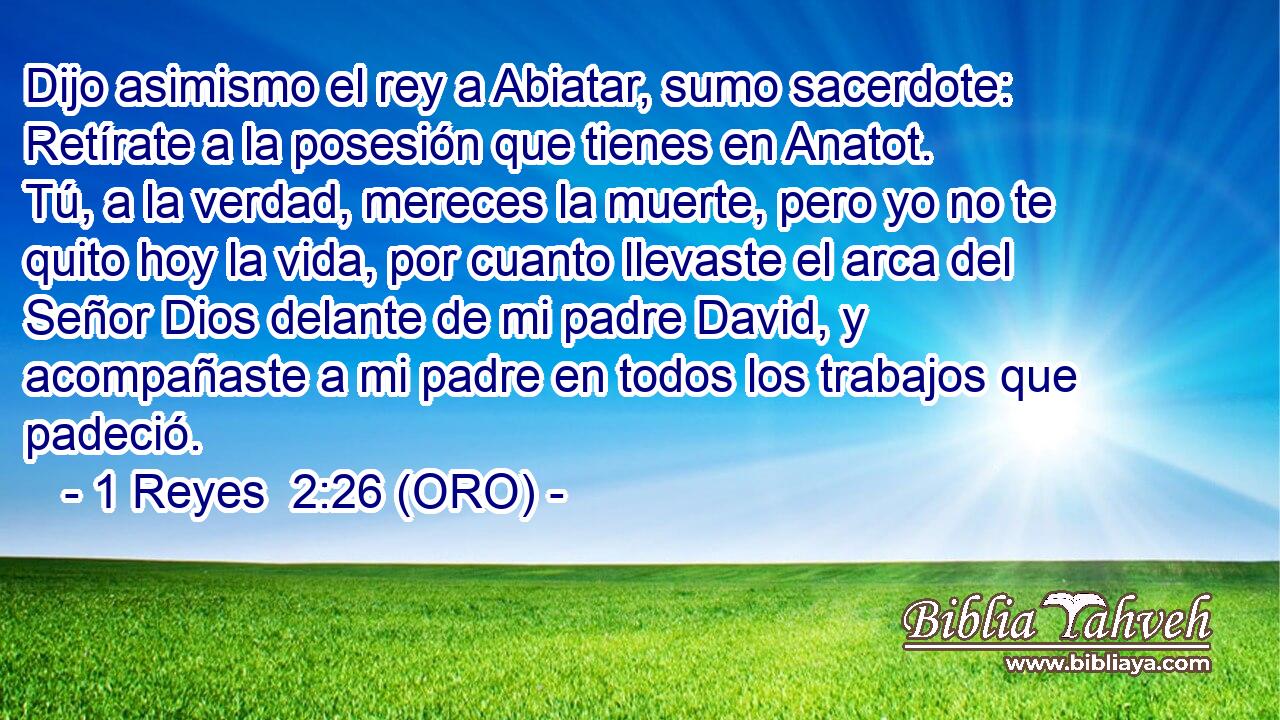  Dijo asimismo el rey a Abiatar, sumo sacerdote: Retírate a la posesión que tienes en Anatot. Tú, a la verdad, mereces la muerte, pero yo no te quito hoy la vida, por cuanto llevaste el arca del Señor Dios delante de mi padre David, y acompañaste a mi padre en todos los trabajos que padeció. 