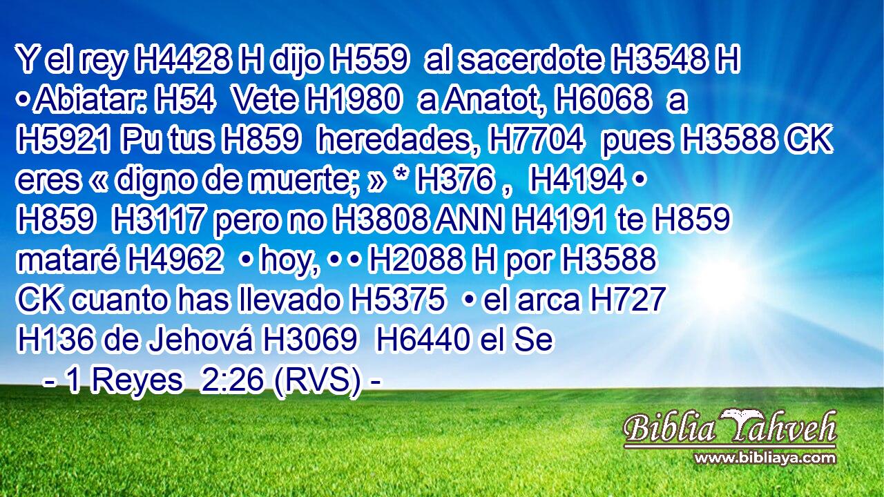Y el rey H4428 H dijo H559  al sacerdote H3548 H • Abiatar: H54  Vete H1980  a Anatot, H6068  a H5921 Pu tus H859  heredades, H7704  pues H3588 CK eres « digno de muerte; » * H376 ,  H4194 • H859  H3117 pero no H3808 ANN H4191 te H859  mataré H4962  • hoy, • • H2088 H por H3588 CK cuanto has llevado H5375  • el arca H727  H136 de Jehová H3069  H6440 el Se