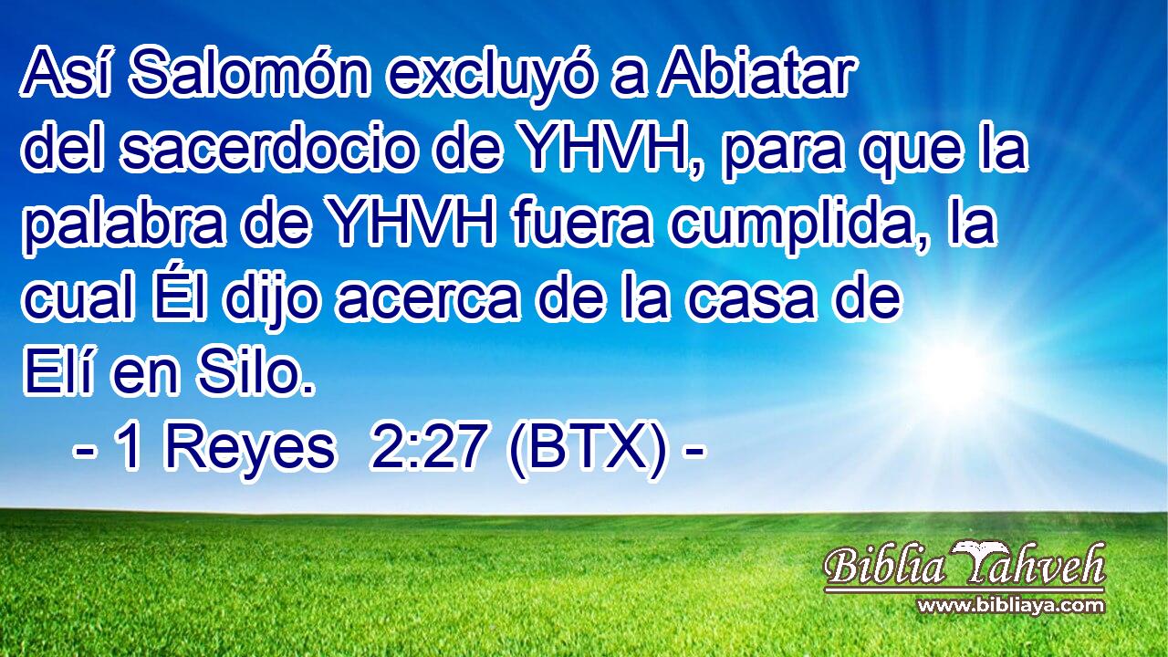 Así Salomón excluyó a Abiatar del sacerdocio de YHVH, para que la palabra de YHVH fuera cumplida, la cual Él dijo acerca de la casa de Elí en Silo.