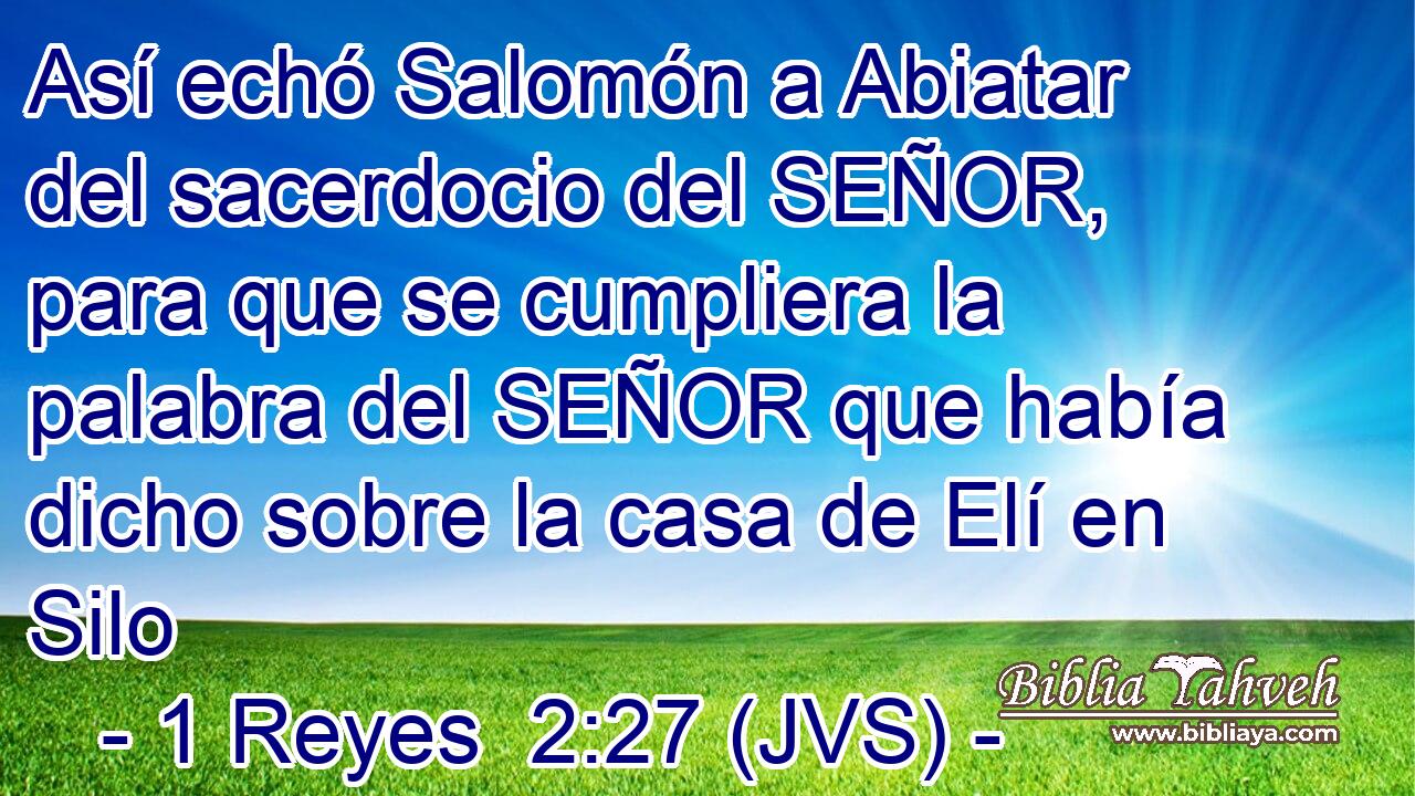 Así echó Salomón a Abiatar del sacerdocio del SEÑOR, para que se cumpliera la palabra del SEÑOR que había dicho sobre la casa de Elí en Silo