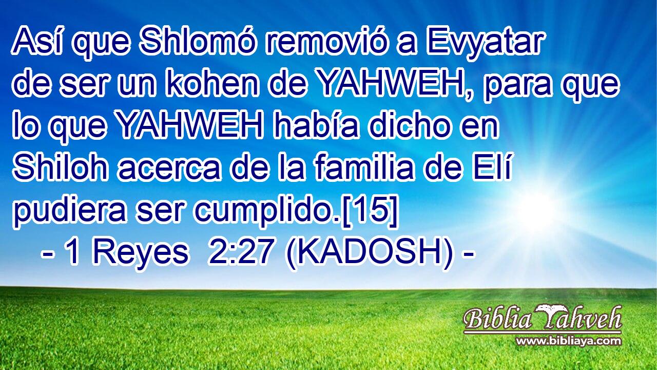  Así que Shlomó removió a Evyatar de ser un kohen de YAHWEH, para que lo que YAHWEH había dicho en Shiloh acerca de la familia de Elí pudiera ser cumplido.[15] 