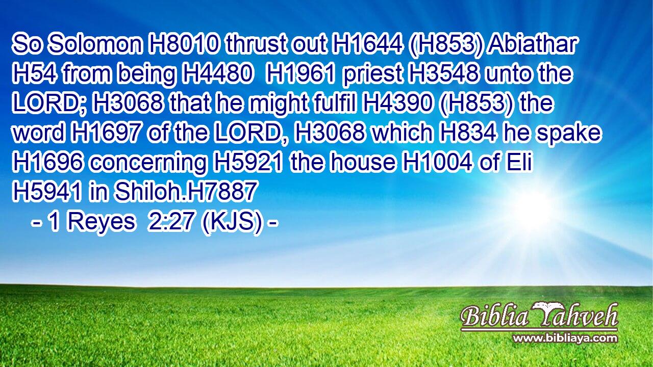So Solomon H8010 thrust out H1644 (H853) Abiathar H54 from being H4480  H1961 priest H3548 unto the LORD; H3068 that he might fulfil H4390 (H853) the word H1697 of the LORD, H3068 which H834 he spake H1696 concerning H5921 the house H1004 of Eli H5941 in Shiloh.H7887