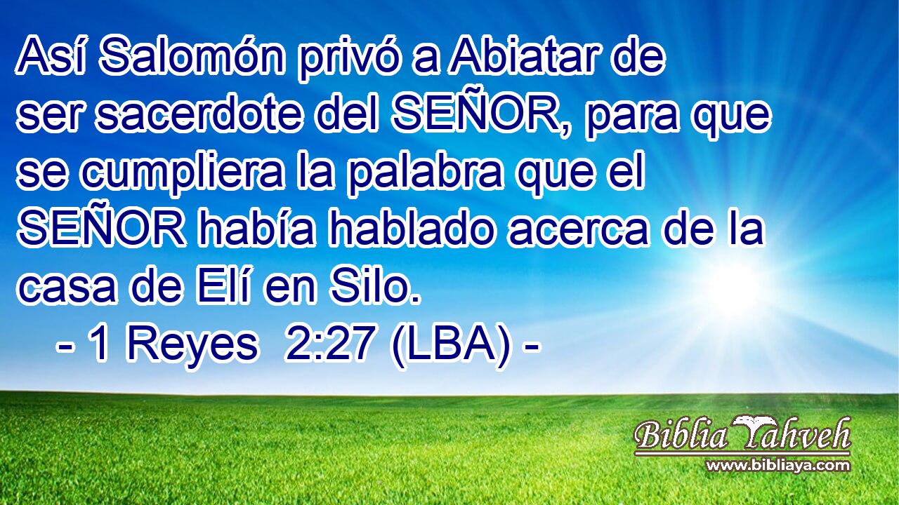 Así Salomón privó a Abiatar de ser sacerdote del SEÑOR, para que se cumpliera la palabra que el SEÑOR había hablado acerca de la casa de Elí en Silo.