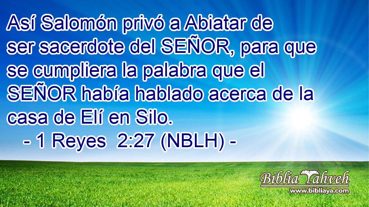  Así Salomón privó a Abiatar de ser sacerdote del SEÑOR, para que se cumpliera la palabra que el SEÑOR había hablado acerca de la casa de Elí en Silo. 