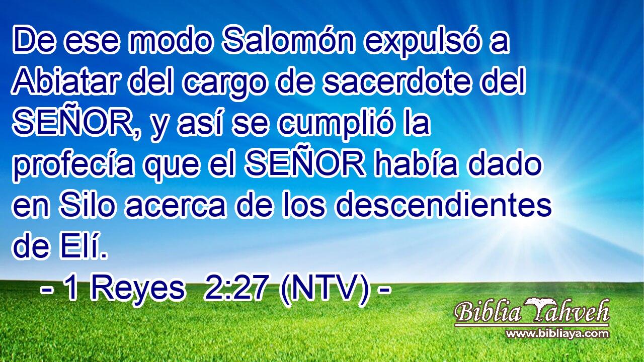 De ese modo Salomón expulsó a Abiatar del cargo de sacerdote del SEÑOR, y así se cumplió la profecía que el SEÑOR había dado en Silo acerca de los descendientes de Elí.
