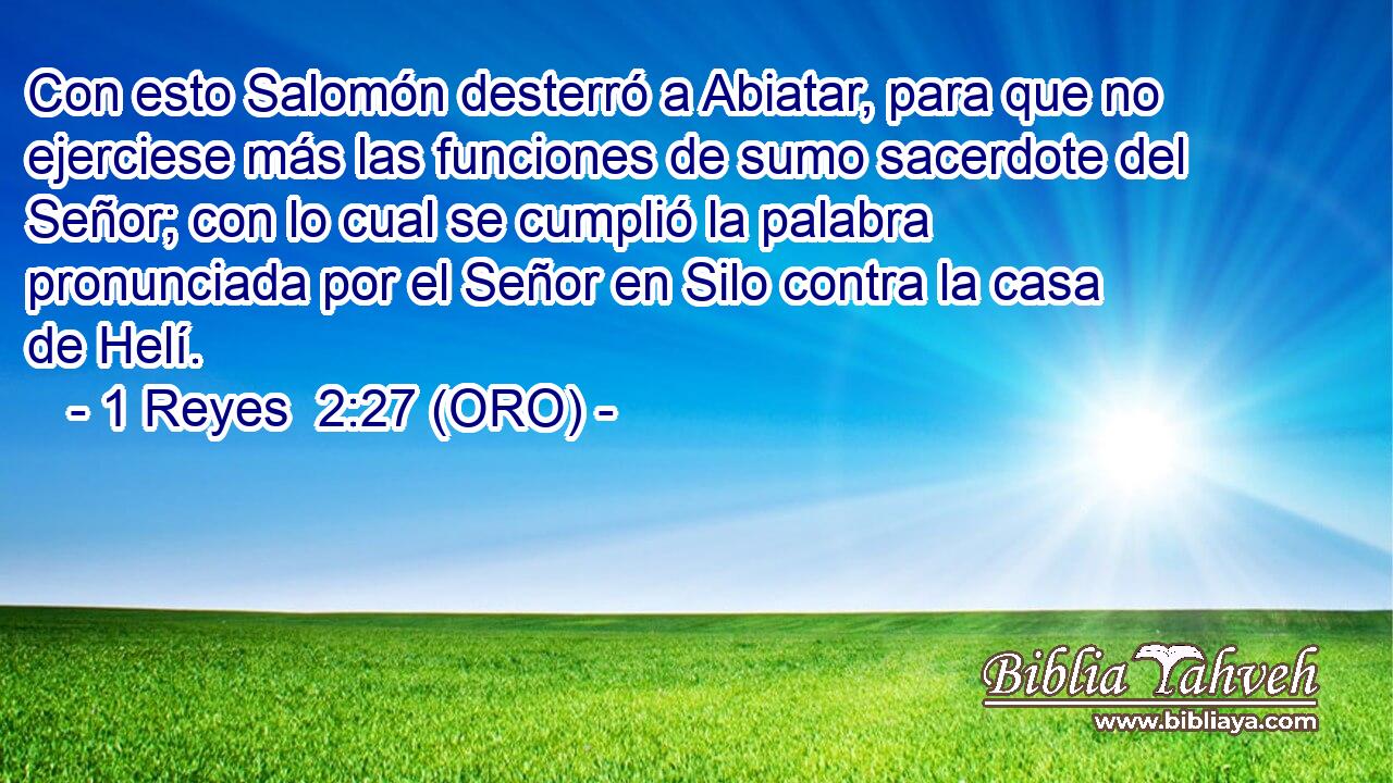  Con esto Salomón desterró a Abiatar, para que no ejerciese más las funciones de sumo sacerdote del Señor; con lo cual se cumplió la palabra pronunciada por el Señor en Silo contra la casa de Helí. 