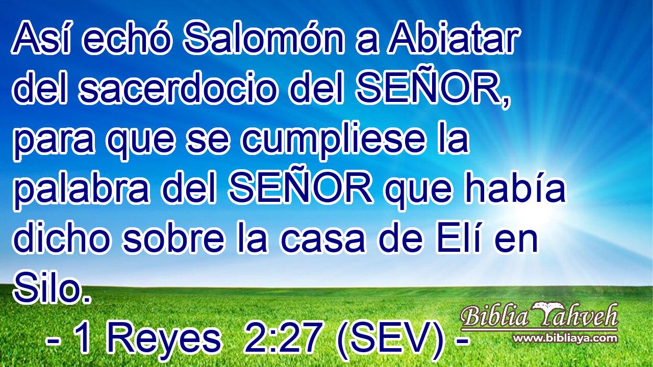 Así echó Salomón a Abiatar del sacerdocio del SEÑOR, para que se cumpliese la palabra del SEÑOR que había dicho sobre la casa de Elí en Silo.
