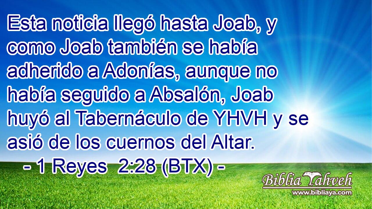 Esta noticia llegó hasta Joab, y como Joab también se había adherido a Adonías, aunque no había seguido a Absalón, Joab huyó al Tabernáculo de YHVH y se asió de los cuernos del Altar.