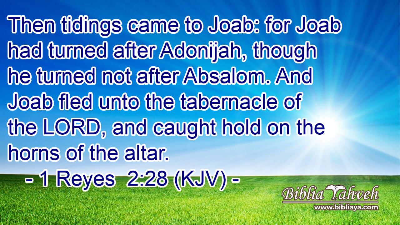 Then tidings came to Joab: for Joab had turned after Adonijah, though he turned not after Absalom. And Joab fled unto the tabernacle of the LORD, and caught hold on the horns of the altar.