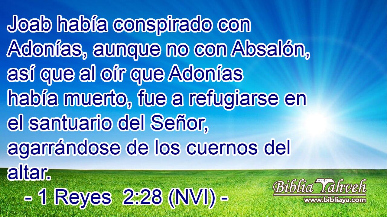  Joab había conspirado con Adonías, aunque no con Absalón, así que al oír que Adonías había muerto, fue a refugiarse en el santuario del Señor, agarrándose de los cuernos del altar. 
