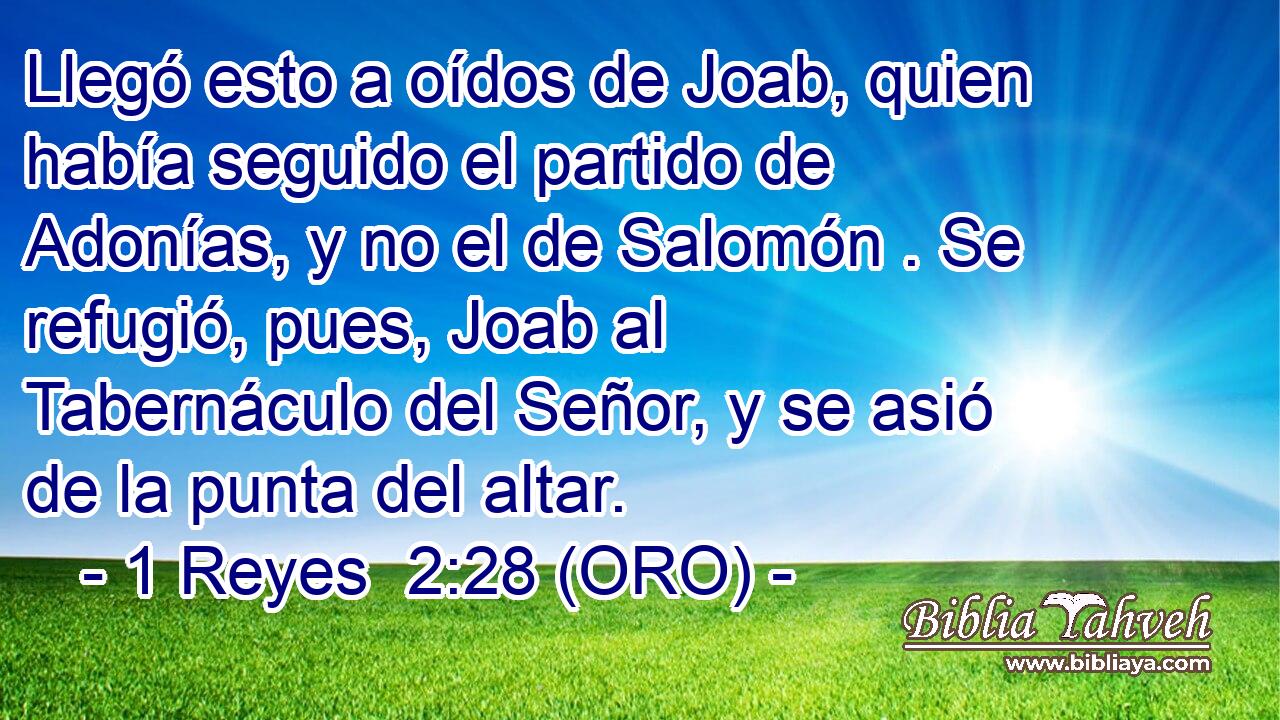  Llegó esto a oídos de Joab, quien había seguido el partido de Adonías, y no el de Salomón . Se refugió, pues, Joab al Tabernáculo del Señor, y se asió de la punta del altar. 