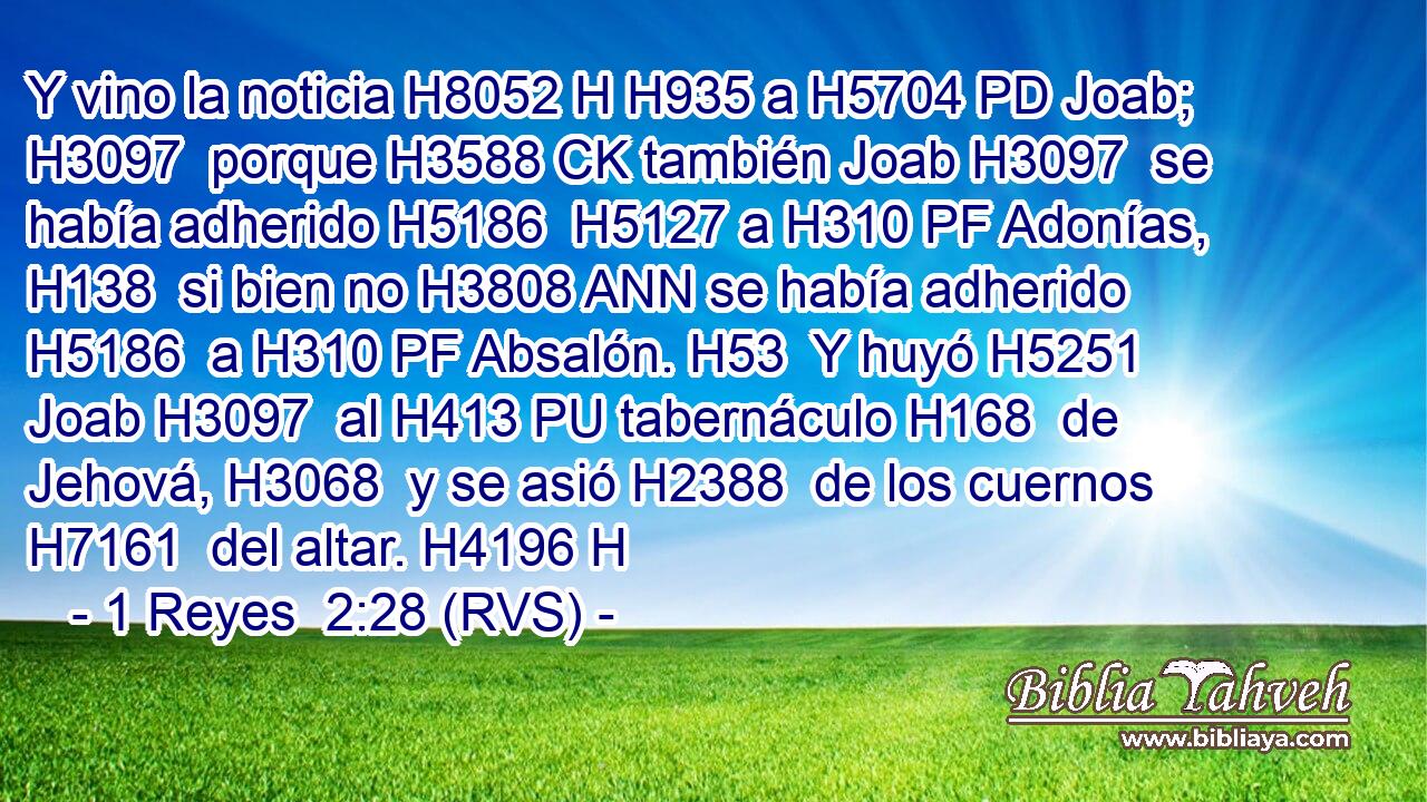 Y vino la noticia H8052 H H935 a H5704 PD Joab; H3097  porque H3588 CK también Joab H3097  se había adherido H5186  H5127 a H310 PF Adonías, H138  si bien no H3808 ANN se había adherido H5186  a H310 PF Absalón. H53  Y huyó H5251  Joab H3097  al H413 PU tabernáculo H168  de Jehová, H3068  y se asió H2388  de los cuernos H7161  del altar. H4196 H 