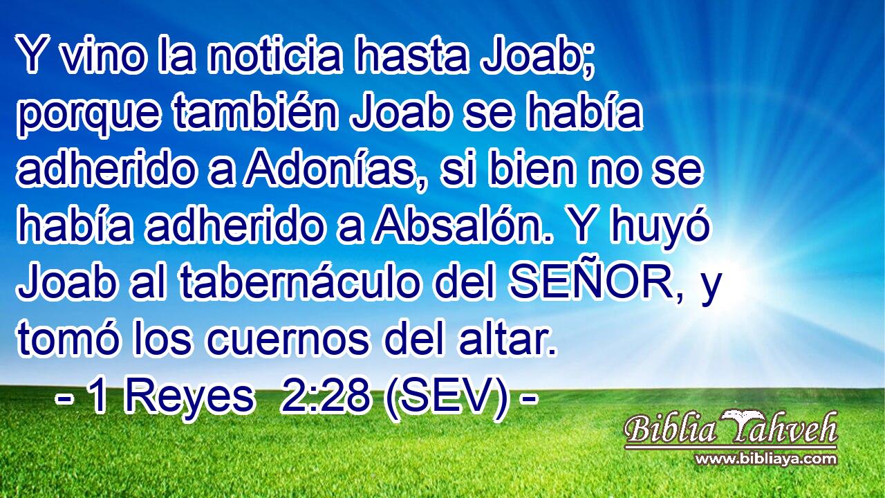 Y vino la noticia hasta Joab; porque también Joab se había adherido a Adonías, si bien no se había adherido a Absalón. Y huyó Joab al tabernáculo del SEÑOR, y tomó los cuernos del altar.
