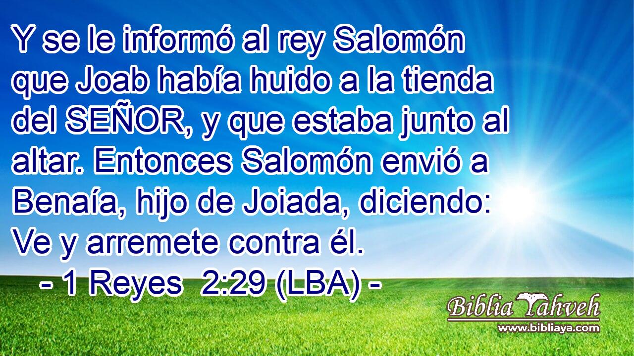 Y se le informó al rey Salomón que Joab había huido a la tienda del SEÑOR, y que estaba junto al altar. Entonces Salomón envió a Benaía, hijo de Joiada, diciendo: Ve y arremete contra él.