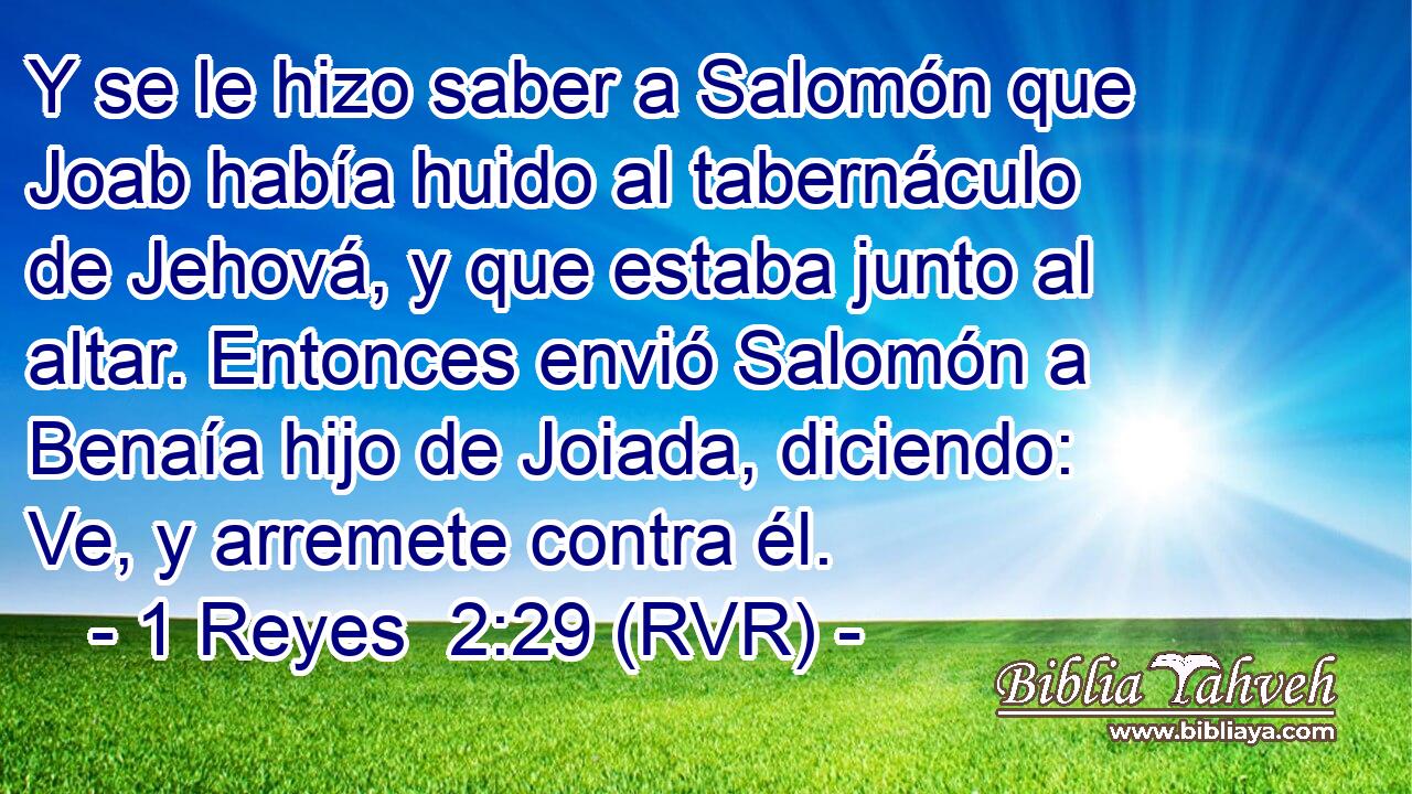 Y se le hizo saber a Salomón que Joab había huido al tabernáculo de Jehová, y que estaba junto al altar. Entonces envió Salomón a Benaía hijo de Joiada, diciendo: Ve, y arremete contra él.