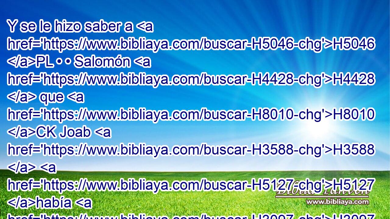 Y se le hizo saber a H5046 PL • • Salomón H4428  que H8010 CK Joab H3588  H5127 había H3097 huido al H5251 PU tabernáculo H413  de H168 Jehová, y H3068 CC que estaba • junto H2009 PN al H681 XD altar. Entonces H4196 Cc envió Salomón H7971  a H8010 PA Benaía hijo H1141  de H1121 Joiada, diciendo: H3077 PL,  H559 Ve, y H1980 arremete contra H6293 PB él. 