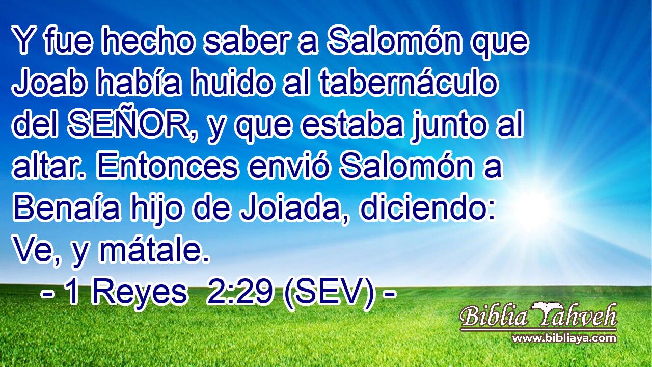 Y fue hecho saber a Salomón que Joab había huido al tabernáculo del SEÑOR, y que estaba junto al altar. Entonces envió Salomón a Benaía hijo de Joiada, diciendo: Ve, y mátale.