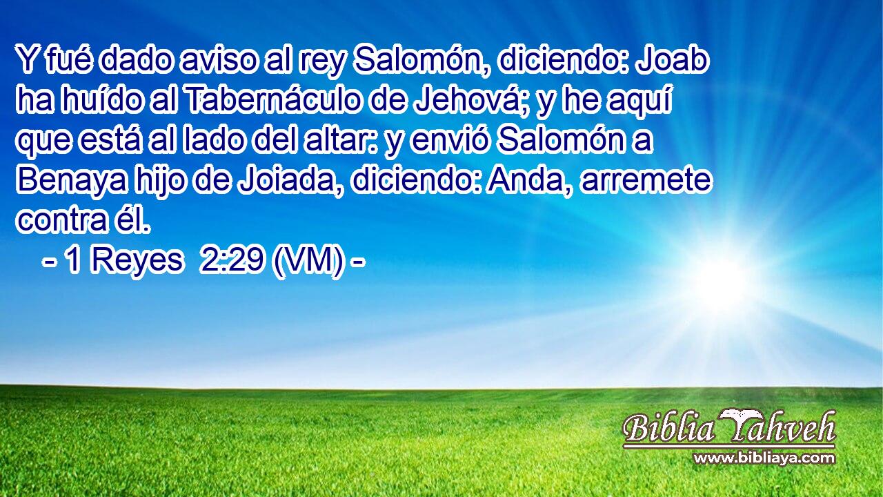  Y fué dado aviso al rey Salomón, diciendo: Joab ha huído al Tabernáculo de Jehová; y he aquí que está al lado del altar: y envió Salomón a Benaya hijo de Joiada, diciendo: Anda, arremete contra él. 