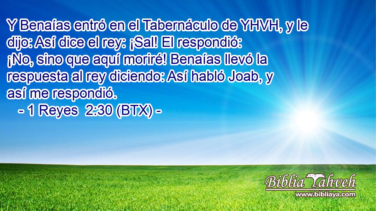 Y Benaías entró en el Tabernáculo de YHVH, y le dijo: Así dice el rey: ¡Sal! El respondió: ¡No, sino que aquí moriré! Benaías llevó la respuesta al rey diciendo: Así habló Joab, y así me respondió.