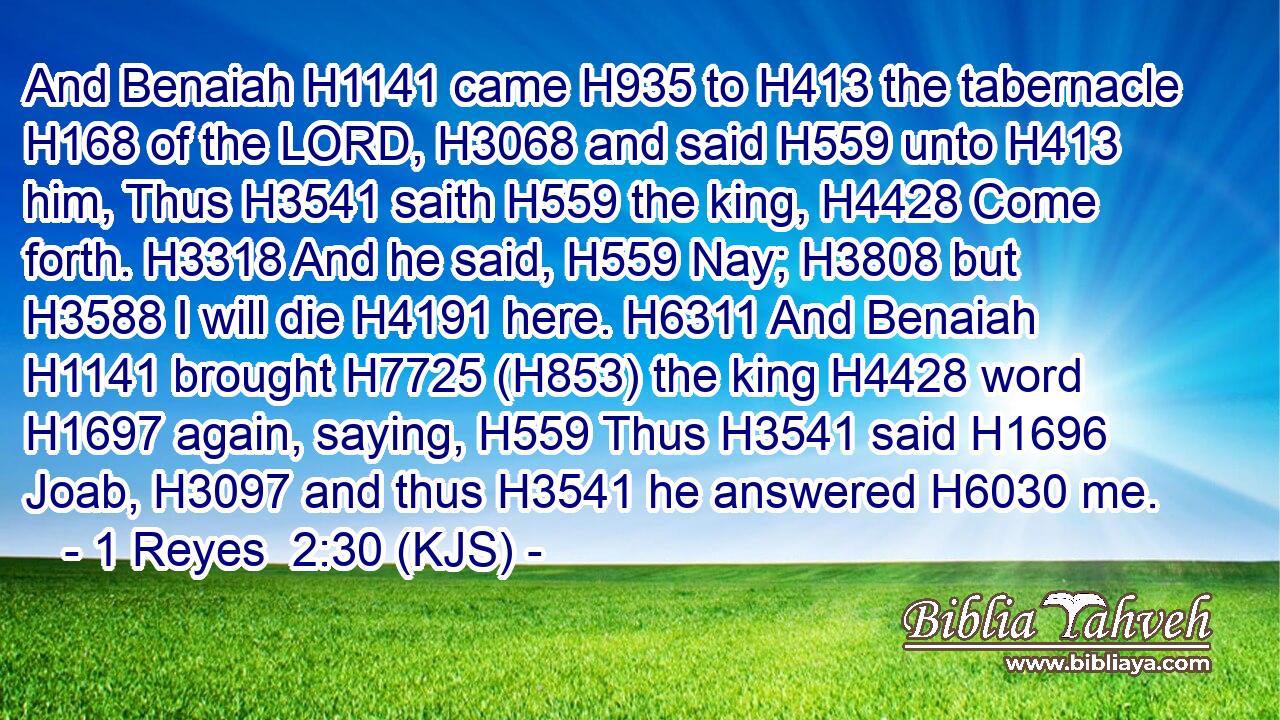 And Benaiah H1141 came H935 to H413 the tabernacle H168 of the LORD, H3068 and said H559 unto H413 him, Thus H3541 saith H559 the king, H4428 Come forth. H3318 And he said, H559 Nay; H3808 but H3588 I will die H4191 here. H6311 And Benaiah H1141 brought H7725 (H853) the king H4428 word H1697 again, saying, H559 Thus H3541 said H1696 Joab, H3097 and thus H3541 he answered H6030 me.