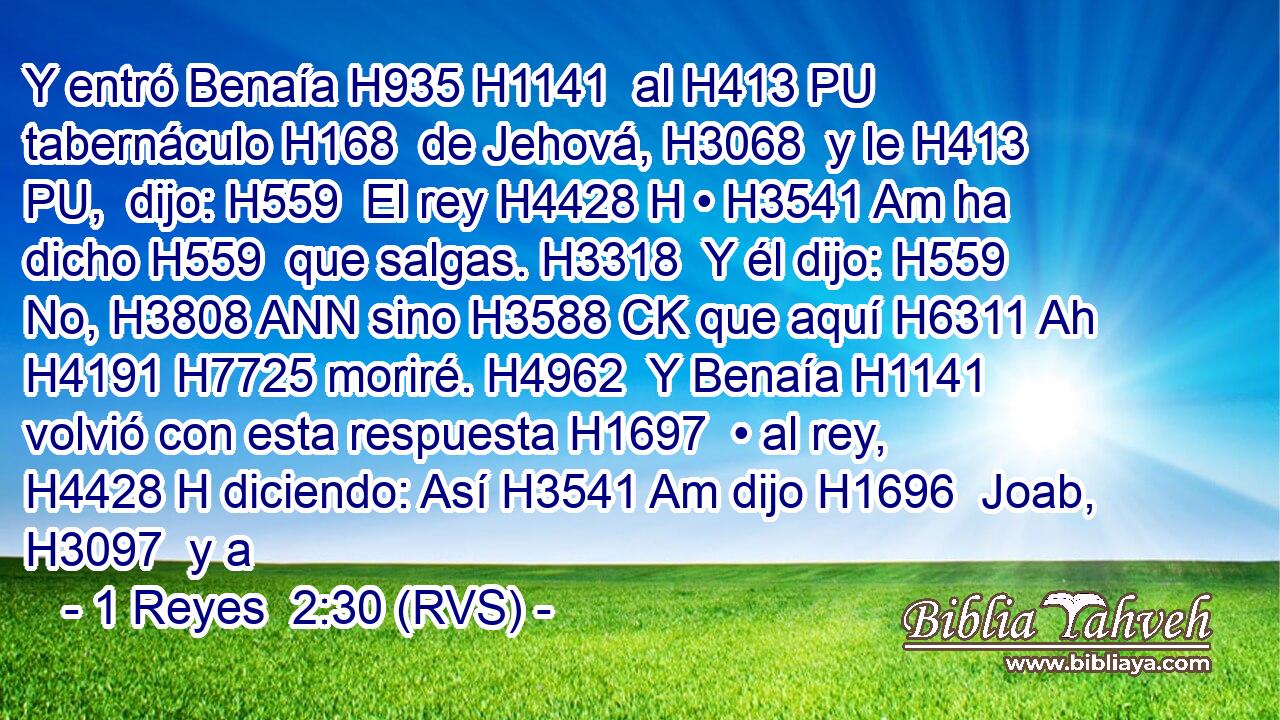 Y entró Benaía H935 H1141  al H413 PU tabernáculo H168  de Jehová, H3068  y le H413 PU,  dijo: H559  El rey H4428 H • H3541 Am ha dicho H559  que salgas. H3318  Y él dijo: H559  No, H3808 ANN sino H3588 CK que aquí H6311 Ah H4191 H7725 moriré. H4962  Y Benaía H1141  volvió con esta respuesta H1697  • al rey, H4428 H diciendo: Así H3541 Am dijo H1696  Joab, H3097  y a