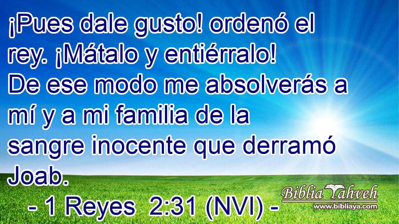  ¡Pues dale gusto! ordenó el rey. ¡Mátalo y entiérralo! De ese modo me absolverás a mí y a mi familia de la sangre inocente que derramó Joab. 