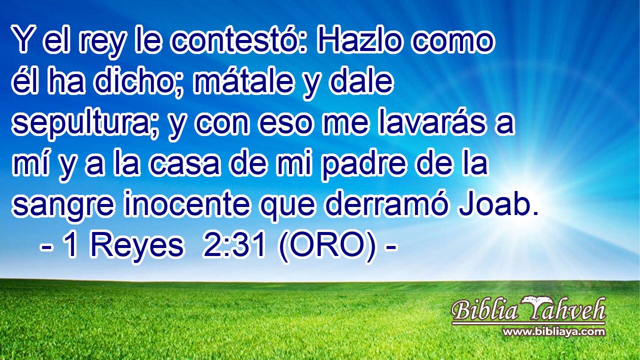  Y el rey le contestó: Hazlo como él ha dicho; mátale y dale sepultura; y con eso me lavarás a mí y a la casa de mi padre de la sangre inocente que derramó Joab. 