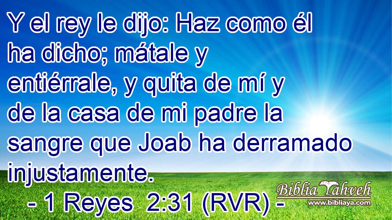 Y el rey le dijo: Haz como él ha dicho; mátale y entiérrale, y quita de mí y de la casa de mi padre la sangre que Joab ha derramado injustamente.