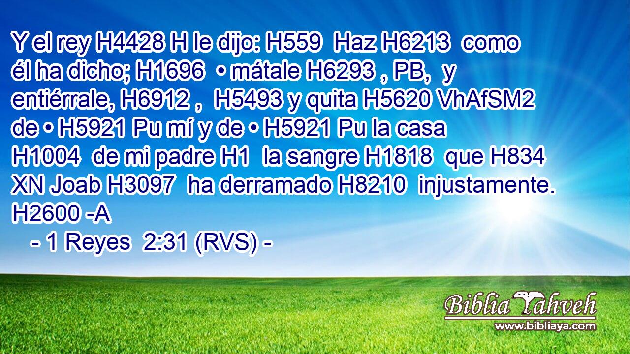Y el rey H4428 H le dijo: H559  Haz H6213  como él ha dicho; H1696  • mátale H6293 , PB,  y entiérrale, H6912 ,  H5493 y quita H5620 VhAfSM2 de • H5921 Pu mí y de • H5921 Pu la casa H1004  de mi padre H1  la sangre H1818  que H834 XN Joab H3097  ha derramado H8210  injustamente. H2600 -A 