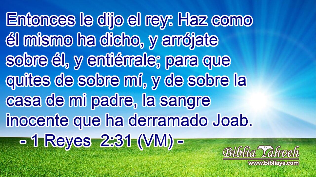  Entonces le dijo el rey: Haz como él mismo ha dicho, y arrójate sobre él, y entiérrale; para que quites de sobre mí, y de sobre la casa de mi padre, la sangre inocente que ha derramado Joab. 