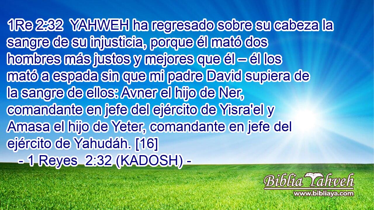  YAHWEH ha regresado sobre su cabeza la sangre de su injusticia, porque él mató dos hombres más justos y mejores que él – él los mató a espada sin que mi padre David supiera de la sangre de ellos: Avner el hijo de Ner, comandante en jefe del ejército de Yisra'el y Amasa el hijo de Yeter, comandante en jefe del ejército de Yahudáh. [16] 