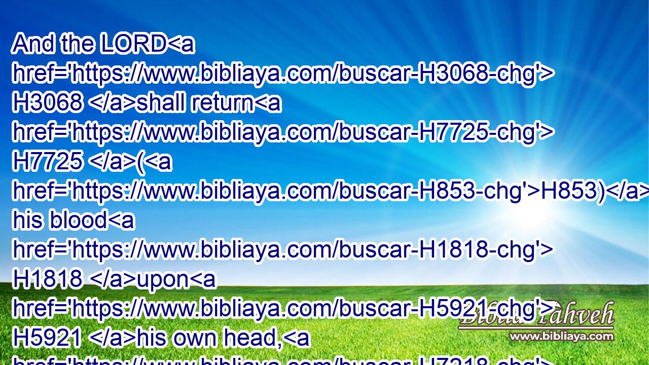 And the LORD H3068 shall return H7725 (H853) his blood H1818 upon H5921 his own head, H7218 who H834 fell H6293 upon two H8147 men H376 more righteous H6662 and better H2896 than H4480 he, and slew H2026 them with the sword, H2719 my father H1 David H1732 not H3808 knowing H3045 thereof, to wit,(H853) Abner H74 the son H1121 of Ner, H5369 captain H8269 of the host H6635 of Israel, H3478 and Amasa H6021 the son H1121 of Jether, H3500 captain H8269 of the host H6635 of Judah.H3063