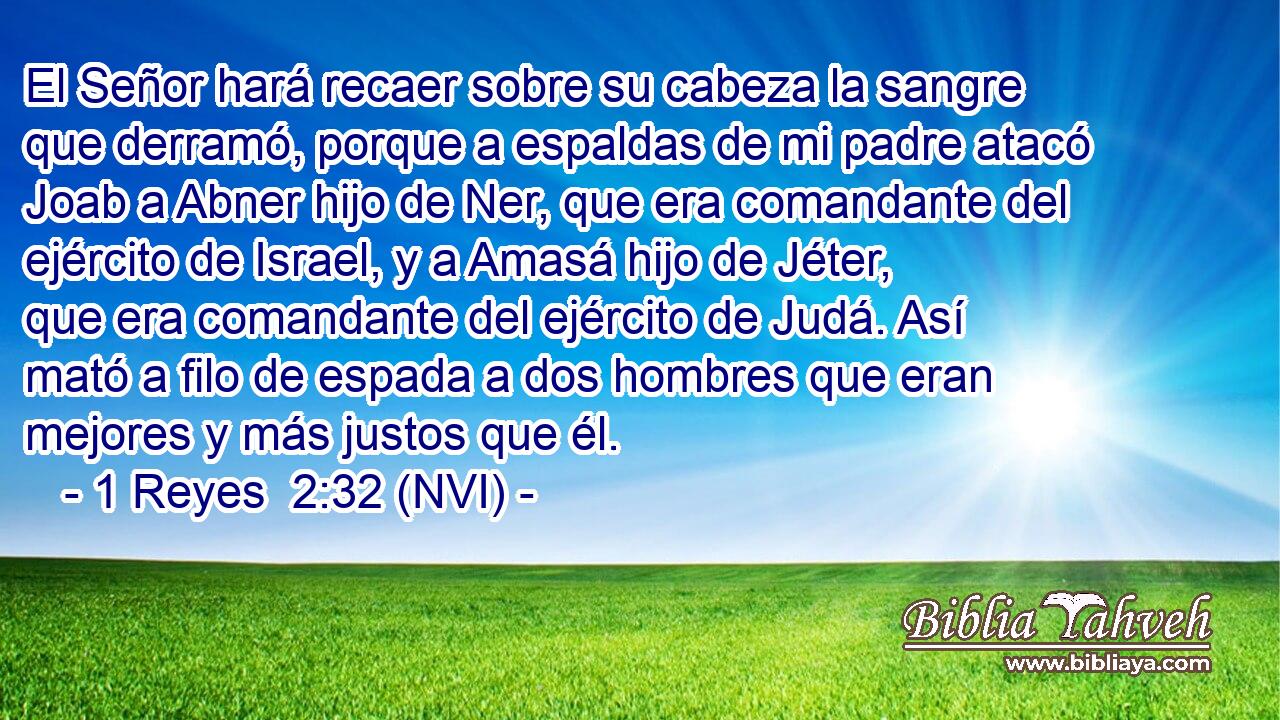  El Señor hará recaer sobre su cabeza la sangre que derramó, porque a espaldas de mi padre atacó Joab a Abner hijo de Ner, que era comandante del ejército de Israel, y a Amasá hijo de Jéter, que era comandante del ejército de Judá. Así mató a filo de espada a dos hombres que eran mejores y más justos que él. 