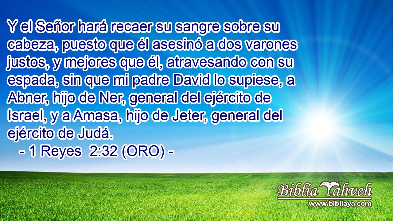  Y el Señor hará recaer su sangre sobre su cabeza, puesto que él asesinó a dos varones justos, y mejores que él, atravesando con su espada, sin que mi padre David lo supiese, a Abner, hijo de Ner, general del ejército de Israel, y a Amasa, hijo de Jeter, general del ejército de Judá. 