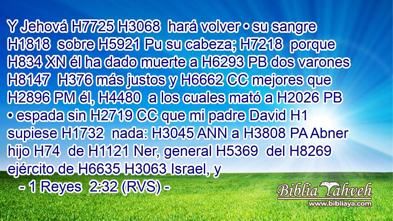 Y Jehová H7725 H3068  hará volver • su sangre H1818  sobre H5921 Pu su cabeza; H7218  porque H834 XN él ha dado muerte a H6293 PB dos varones H8147  H376 más justos y H6662 CC mejores que H2896 PM él, H4480  a los cuales mató a H2026 PB • espada sin H2719 CC que mi padre David H1  supiese H1732  nada: H3045 ANN a H3808 PA Abner hijo H74  de H1121 Ner, general H5369  del H8269 ejército de H6635 H3063 Israel, y 